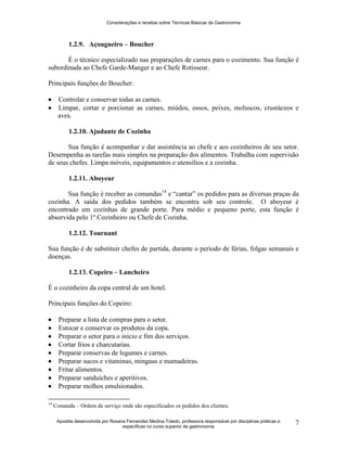Considerações e receitas sobre Técnicas Básicas de Gastronomia
Apostila desenvolvida por Rosana Fernandez Medina Toledo, professora responsável por disciplinas práticas e
específicas no curso superior de gastronomia
7
1.2.9. Açougueiro – Boucher
É o técnico especializado nas preparações de carnes para o cozimento. Sua função é
subordinada ao Chefe Garde-Manger e ao Chefe Rotisseur.
Principais funções do Boucher:
 Controlar e conservar todas as carnes.
 Limpar, cortar e porcionar as carnes, miúdos, ossos, peixes, moluscos, crustáceos e
aves.
1.2.10. Ajudante de Cozinha
Sua função é acompanhar e dar assistência ao chefe e aos cozinheiros de seu setor.
Desempenha as tarefas mais simples na preparação dos alimentos. Trabalha com supervisão
de seus chefes. Limpa móveis, equipamentos e utensílios e a cozinha.
1.2.11. Aboyeur
Sua função é receber as comandas14
e “cantar” os pedidos para as diversas praças da
cozinha. A saída dos pedidos também se encontra sob seu controle. O aboyeur é
encontrado em cozinhas de grande porte. Para médio e pequeno porte, esta função é
absorvida pelo 1º Cozinheiro ou Chefe de Cozinha.
1.2.12. Tournant
Sua função é de substituir chefes de partida, durante o período de férias, folgas semanais e
doenças.
1.2.13. Copeiro – Lancheiro
É o cozinheiro da copa central de um hotel.
Principais funções do Copeiro:
 Preparar a lista de compras para o setor.
 Estocar e conservar os produtos da copa.
 Preparar o setor para o início e fim dos serviços.
 Cortar frios e charcutarias.
 Preparar conservas de legumes e carnes.
 Preparar sucos e vitaminas, mingaus e mamadeiras.
 Fritar alimentos.
 Preparar sanduíches e aperitivos.
 Preparar molhos emulsionados.
14
Comanda – Ordem de serviço onde são especificados os pedidos dos clientes.
 
