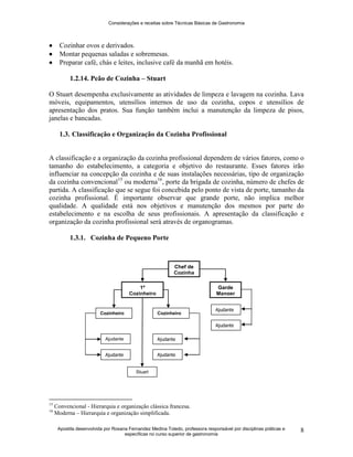Considerações e receitas sobre Técnicas Básicas de Gastronomia
Apostila desenvolvida por Rosana Fernandez Medina Toledo, professora responsável por disciplinas práticas e
específicas no curso superior de gastronomia
8
 Cozinhar ovos e derivados.
 Montar pequenas saladas e sobremesas.
 Preparar café, chás e leites, inclusive café da manhã em hotéis.
1.2.14. Peão de Cozinha – Stuart
O Stuart desempenha exclusivamente as atividades de limpeza e lavagem na cozinha. Lava
móveis, equipamentos, utensílios internos de uso da cozinha, copos e utensílios de
apresentação dos pratos. Sua função também inclui a manutenção da limpeza de pisos,
janelas e bancadas.
1.3. Classificação e Organização da Cozinha Profissional
A classificação e a organização da cozinha profissional dependem de vários fatores, como o
tamanho do estabelecimento, a categoria e objetivo do restaurante. Esses fatores irão
influenciar na concepção da cozinha e de suas instalações necessárias, tipo de organização
da cozinha convencional15
ou moderna16
, porte da brigada de cozinha, número de chefes de
partida. A classificação que se segue foi concebida pelo ponto de vista de porte, tamanho da
cozinha profissional. É importante observar que grande porte, não implica melhor
qualidade. A qualidade está nos objetivos e manutenção dos mesmos por parte do
estabelecimento e na escolha de seus profissionais. A apresentação da classificação e
organização da cozinha profissional será através de organogramas.
1.3.1. Cozinha de Pequeno Porte
15
Convencional - Hierarquia e organização clássica francesa.
16
Moderna – Hierarquia e organização simplificada.
Chef de
Cozinha
1º
Cozinheiro
Stuart
1º
Cozinheiro
Garde
Manger
Cozinheiro
Ajudante
Ajudante
Ajudante
Ajudante
Ajudante
Ajudante
Cozinheiro
Stuart
 