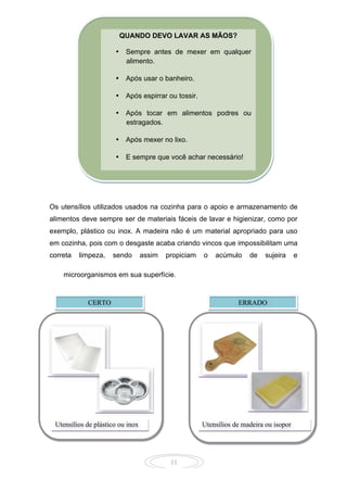 11
Os utensílios utilizados usados na cozinha para o apoio e armazenamento de
alimentos deve sempre ser de materiais fáceis de lavar e higienizar, como por
exemplo, plástico ou inox. A madeira não é um material apropriado para uso
em cozinha, pois com o desgaste acaba criando vincos que impossibilitam uma
correta limpeza, sendo assim propiciam o acúmulo de sujeira e
microorganismos em sua superfície.
QUANDO DEVO LAVAR AS MÃOS?
• Sempre antes de mexer em qualquer
alimento.
• Após usar o banheiro.
• Após espirrar ou tossir.
• Após tocar em alimentos podres ou
estragados.
• Após mexer no lixo.
• E sempre que você achar necessário!
CERTO ERRADO
Utensílios de plástico ou inox Utensílios de madeira ou isopor
 