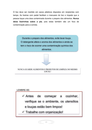 13
O lixo deve ser mantido em sacos plásticos dispostos em recipientes com
tampa. As lixeiras com pedal facilitam o manuseio do lixo e impede que a
pessoa toque uma área contaminada durante o preparo dos alimentos. Nunca
deixe lixeirinhas sobre a pia, pois estas também são um foco de
contaminação para a comida.
 
 
 
       
 
 
 
 
       
 
LEMBRE-SE:
Durante o preparo dos alimentos, evite lavar louça.
O detergente altera o aroma dos alimentos e ainda se
tem o risco de ocorrer uma contaminação química dos
alimentos.
NUNCA GUARDE ALIMENTOS E PRODUTOS DE LIMPEZA NO MESMO
LOCAL!
 Antes de começar a cozinhar,
verifique se o ambiente, os utensílios
e louças estão bem limpos!
 Trabalhe com organização!
 