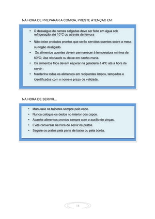 14
NA HORA DE PREPARAR A COMIDA, PRESTE ATENÇAO EM:
CUIDADOS NA HORA DE PREPARAR E SERVIR OS ALIMENTOS:
NA HORA DE SERVIR...
• O dessalgue de carnes salgadas deve ser feito em água sob
refrigeração até 10°C ou através de fervura
• Não deixe produtos prontos que serão servidos quentes sobre a mesa
ou fogão desligado.
• Os alimentos quentes devem permanecer à temperatura mínima de
60ºC; Use réchauds ou deixe em banho-maria.
• Os alimentos frios devem esperar na geladeira à 4ºC até a hora de
servir ;
• Mantenha todos os alimentos em recipientes limpos, tampados e
identificados com o nome e prazo de validade.
• Manuseie os talheres sempre pelo cabo.
• Nunca coloque os dedos no interior dos copos.
• Apanhe alimentos prontos sempre com o auxílio de pinças.
• Evite conversar na hora de servir os pratos.
• Segure os pratos pela parte de baixo ou pela borda.
 