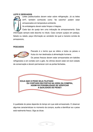16
LEITE E DERIVADOS
Leites pasteurizados devem estar sobre refrigeração. Já os leites
UHT, também conhecido como “de caixinha” podem estar
armazenados em temperatura ambiente.
As embalagens devem estar limpas e íntegras.
Cada tipo de queijo tem uma indicação de armazenamento. Esta
informação sempre está descrita no rótulo. Caso compre queijos em pedaço,
fatiado ou ralado, peça informação ao vendedor de qual a maneira correta de
armazená-lo.
PESCADOS
Pescado é o termo que se refere a todos os peixes e
frutos do mar destinados à alimentação humana.
Os peixes frescos devem estar armazenados em balcões
refrigerados e em contato com o gelo. As vitrines devem estar em bom estado
de conservação e devem permanecer com as portas fechadas.
A qualidade do peixe depende do tempo em que está armazenado. E observar
algumas características no momento da compra, auxilia a identificar se o peixe
está realmente fresco. Siga as dicas:
EXIJA QUE O PEIXE SEJA FILETADO
OU CORTADO EM POSTAS NA HORA DA COMPRA,
ASSIM HÁ POSSIBILIDADE DE VERIFICAR
A QUALIDADE DO PEIXE!!
 