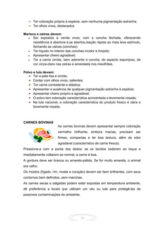 18
Ter coloração própria à espécie, sem nenhuma pigmentação estranha;
Ter olhos vivos, destacados.
Marisco e ostras devem:
Ser expostos à venda vivos, com a concha fechada, oferecendo
resistência à abertura e,se abertos,reação rápida ao mais leve estímulo,
fechando as valvas (conchas);
Ter líquido no interior das conchas incolor e límpido;
Apresentar cheiro agradável;
Ter a carne úmida, bem aderente à concha, de aspecto esponjoso, de
cor cinza-claro nas ostras e amarelada nos mexilhões.
Polvo e lula devem:
Ter a pele lisa e úmida;
Contar com olhos vivos, salientes;
Ter carne consistente e elástica;
Apresentar a ausência de qualquer pigmentação estranha à espécie;
Apresentar cheiro próprio e agradável;
O polvo tem coloração característica acinzentada a levemente rosada;
Na lula nacional, a coloração característica do produto fresco é clara e
levemente rosada.
CARNES BOVINAS
As carnes bovinas devem apresentar sempre coloração
vermelho brilhante; embora macias, precisam ser
firmes, compactas e ter boa textura, além de odor
agradável (característico de carne fresca).
Pressione-a com a ponta dos dedos: se os tecidos cederem ao toque e
imediatamente voltarem ao normal, a carne é boa.
A gordura deve ser branca ou amarelo-pálida. Se for muito amarela, o animal
era velho.
Os miúdos (fígado, rim, moela e coração) devem ser bem brilhantes, com seus
contornos bem definidos, sem manchas.
As carnes secas e salgadas podem estar expostas em temperatura ambiente,
dê preferência a locais que utilizam um véu ou tule para protegê-las de
possíveis contaminações do ambiente.
 