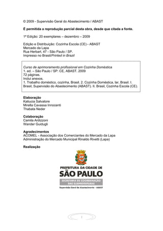 1
© 2009 - Supervisão Geral do Abastecimento / ABAST
É permitida a reprodução parcial desta obra, desde que citada a fonte.
1ª Edição: 20 exemplares – dezembro – 2009
Edição e Distribuição: Cozinha Escola (CE) - ABAST
Mercado da Lapa
Rua Herbart, 47 - São Paulo / SP.
Impresso no Brasil/Printed in Brazil
Curso de aprimoramento profissional em Cozinha Doméstica
1. ed. – São Paulo / SP: CE, ABAST. 2009
72 páginas.
Inclui anexos.
1. Trabalho doméstico, cozinha, Brasil. 2. Cozinha Doméstica, lar, Brasil. I.
Brasil, Supervisão do Abastecimento (ABAST). II. Brasil, Cozinha Escola (CE).
Elaboração
Katiucia Salvatore
Mirella Cavassa Innocenti
Thabata Neder
Colaboração
Camila Ardizzoni
Wander Guidugli
Agradecimentos
ACOMEL - Associação dos Comerciantes do Mercado da Lapa
Administração do Mercado Municipal Rinaldo Rivetti (Lapa)
Realização
 