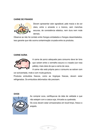 19
CARNE DE FRANGO
Devem apresentar odor agradável, pele macia e de cor
clara, entre o amarelo e o branco, sem manchas
escuras, de consistência elástica, nem dura nem mole
demais.
Observe se não há contato entre frangos embalados e frangos desembalados,
isso garante que não ocorra contaminação cruzada entre os produtos.
CARNE SUÍNA
A carne de porco adequada para consumo deve ter tons
que variam entre o vermelho escuro e o rosado (cor rosa
pálida), mais clara do que a carne da vaca.
A carne não está própria para o consumo se estiver com
cor acinzentada, mole e com muita gordura.
Produtos embutidos frescos, como as lingüiças frescas, devem estar
refrigerados. Os embutidos defumados não precisam.
OVOS
Ao comprar ovos, certifique-se da data de validade e que
não estejam com a casca suja, trincada ou quebrada;
Os ovos devem estar armazenados em local limpo, fresco e
arejado.
 