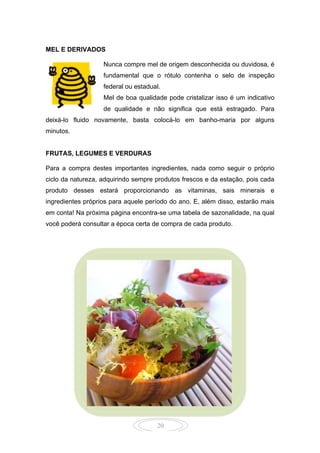 20
MEL E DERIVADOS
Nunca compre mel de origem desconhecida ou duvidosa, é
fundamental que o rótulo contenha o selo de inspeção
federal ou estadual.
Mel de boa qualidade pode cristalizar isso é um indicativo
de qualidade e não significa que está estragado. Para
deixá-lo fluido novamente, basta colocá-lo em banho-maria por alguns
minutos.
FRUTAS, LEGUMES E VERDURAS
Para a compra destes importantes ingredientes, nada como seguir o próprio
ciclo da natureza, adquirindo sempre produtos frescos e da estação, pois cada
produto desses estará proporcionando as vitaminas, sais minerais e
ingredientes próprios para aquele período do ano. E, além disso, estarão mais
em conta! Na próxima página encontra-se uma tabela de sazonalidade, na qual
você poderá consultar a época certa de compra de cada produto.
 