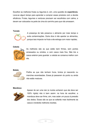 22
Escolher as melhores frutas ou legumes é, sim, uma questão de experiência.
Leva-se algum tempo para aprender a comprar esses produtos com a devida
eficiência. Frutas, legumes e verduras precisam ser escolhidos com calma, e
devem ser colocados na parte de cima do carrinho para que não amassem.
Tomate
A presença do talo preserva o alimento por mais tempo e
evita contaminações. Outra dica é não apertar os alimentos,
porque isso impacta na fruta e ela estraga com maior rapidez.
Cebola
As melhores são as que estão bem firmes, sem pontos
amassados ou úmidos, e com casca mais fina. Não tire a
casca exterior para guardar: a cebola se conserva melhor com
ela.
Batata
Prefira as que não tenham furos, brotos já nascendo ou
manchas esverdeadas. Essas já passaram do ponto ou ainda
não estão maduras.
Mandioca
Apesar de ser uma raiz (e muitos acharem que ela deve ser
100% rígida) não é bem assim: na hora de escolher, a
mandioca deve ser firme, sim, mas ceder um pouco à pressão
dos dedos. Essas são as que se soltarão mais facilmente da
casca e renderão melhores receitas.
 