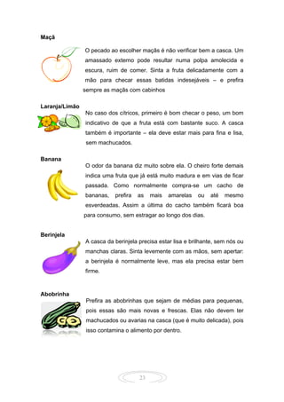 23
Maçã
O pecado ao escolher maçãs é não verificar bem a casca. Um
amassado externo pode resultar numa polpa amolecida e
escura, ruim de comer. Sinta a fruta delicadamente com a
mão para checar essas batidas indesejáveis – e prefira
ssssempre as maçãs com cabinhos
Laranja/Limão
No caso dos cítricos, primeiro é bom checar o peso, um bom
indicativo de que a fruta está com bastante suco. A casca
também é importante – ela deve estar mais para fina e lisa,
sssssem machucados.
Banana
O odor da banana diz muito sobre ela. O cheiro forte demais
indica uma fruta que já está muito madura e em vias de ficar
passada. Como normalmente compra-se um cacho de
bananas, prefira as mais amarelas ou até mesmo
esverdeadas. Assim a última do cacho também ficará boa
ppppara consumo, sem estragar ao longo dos dias.
Berinjela
A casca da berinjela precisa estar lisa e brilhante, sem nós ou
manchas claras. Sinta levemente com as mãos, sem apertar:
a berinjela é normalmente leve, mas ela precisa estar bem
firme.
Abobrinha
Prefira as abobrinhas que sejam de médias para pequenas,
pois essas são mais novas e frescas. Elas não devem ter
machucados ou avarias na casca (que é muito delicada), pois
isso contamina o alimento por dentro.
 