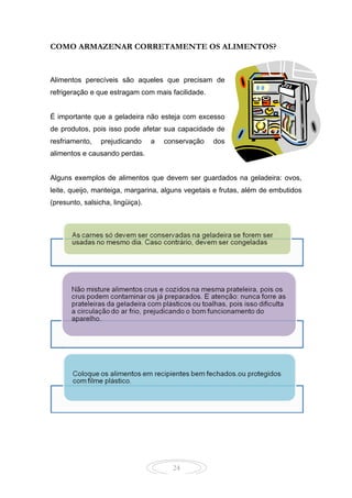 24
COMO ARMAZENAR CORRETAMENTE OS ALIMENTOS?
Alimentos perecíveis são aqueles que precisam de
refrigeração e que estragam com mais facilidade.
É importante que a geladeira não esteja com excesso
de produtos, pois isso pode afetar sua capacidade de
resfriamento, prejudicando a conservação dos
alimentos e causando perdas.
Alguns exemplos de alimentos que devem ser guardados na geladeira: ovos,
leite, queijo, manteiga, margarina, alguns vegetais e frutas, além de embutidos
(presunto, salsicha, lingüiça).
 