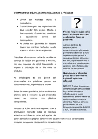 27
CUIDANDO DOS EQUIPAMENTOS: GELADEIRAS E FREEZERS
• Devem ser mantidos limpos e
desinfetados.
• O acúmulo de gelo nas serpentinas não
deve exceder 1cm, porque dificulta o
funcionamento. Quando isso acontecer
o equipamento deverá ser
descongelado.
• As portas das geladeiras ou freezers
devem ser mantidas fechadas, sendo
abertas o mínimo de vezes possível.
Não deixe alimentos em caixa de papelão ou
bandeja de isopor em geladeiras e freezers,
por são materiais de difícil higienização e
impede a circulação de ar frio entre os
produtos.
As embalagens de leite podem ser
armazenadas em geladeiras, porque seu
acabamento é liso, impermeável e lavável.
Antes de serem guardados, todos os alimentos
prontos para o consumo ou pré-preparados
devem ser cobertos com plásticos
transparentes.
No caso de frutas, verduras e legumes, fazer a
pré-lavagem retirando todos os resíduos
visíveis e as folhas ou partes estragadas. As
partes selecionadas próprias para consumo devem estar secas e ser colocadas
em potes ou sacos de plástico próprio para alimentos.
Preciso me preocupar com o
tempo e a temperatura que
os alimentos ficam na
geladeira?
Além do controle da
temperatura de
armazenamento, o tempo de
permanência também é muito
importante para garantir a
segurança desses alimentos.
Por isso, fique atento e leia o
manual de sua geladeira para
aprender como funciona seu
controle de temperatura.
Quando sobrar alimentos
posso deixar em cima do
fogão até a próxima
refeição?
NÃO!!!!!!. O ideal é que esses
alimentos sejam armazenados
logo após o término da
refeição, pois, o rápido
resfriamento diminui o risco de
contaminação com outros
alimentos. Assim, o alimento
pronto deverá ter sua
temperatura reduzida de 60°C
a 10ºC em até duas horas.
 