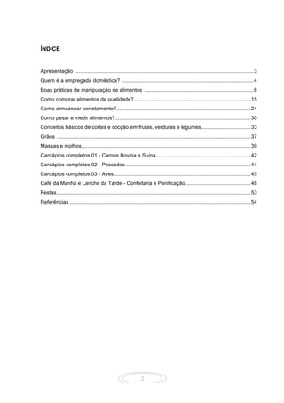 2
ÍNDICE
Apresentação ..........................................................................................................................3
Quem é a empregada doméstica? ..........................................................................................4
Boas práticas de manipulação de alimentos ...........................................................................6
Como comprar alimentos de qualidade?................................................................................15
Como armazenar corretamente?............................................................................................24
Como pesar e medir alimentos?.............................................................................................30
Conceitos básicos de cortes e cocção em frutas, verduras e legumes..................................33
Grãos .....................................................................................................................................37
Massas e molhos....................................................................................................................39
Cardápios completos 01 - Carnes Bovina e Suína.................................................................42
Cardápios completos 02 - Pescados......................................................................................44
Cardápios completos 03 - Aves..............................................................................................45
Café da Manhã e Lanche da Tarde - Confeitaria e Panificação.............................................48
Festas.....................................................................................................................................53
Referências ............................................................................................................................54
 