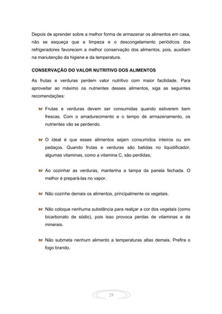 29
Depois de aprender sobre a melhor forma de armazenar os alimentos em casa,
não se esqueça que a limpeza e o descongelamento periódicos dos
refrigeradores favorecem a melhor conservação dos alimentos, pois, auxiliam
na manutenção da higiene e da temperatura.
CONSERVAÇÃO DO VALOR NUTRITIVO DOS ALIMENTOS
As frutas e verduras perdem valor nutritivo com maior facilidade. Para
aproveitar ao máximo os nutrientes desses alimentos, siga as seguintes
recomendações:
Frutas e verduras devem ser consumidas quando estiverem bem
frescas. Com o amadurecimento e o tempo de armazenamento, os
nutrientes vão se perdendo.
O ideal é que esses alimentos sejam consumidos inteiros ou em
pedaços. Quando frutas e verduras são batidas no liquidificador,
algumas vitaminas, como a vitamina C, são perdidas;
Ao cozinhar as verduras, mantenha a tampa da panela fechada. O
melhor é prepará-las no vapor.
Não cozinhe demais os alimentos, principalmente os vegetais.
Não coloque nenhuma substância para realçar a cor dos vegetais (como
bicarbonato de sódio), pois isso provoca perdas de vitaminas e de
minerais.
Não submeta nenhum alimento a temperaturas altas demais. Prefira o
fogo brando.
 