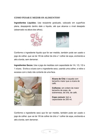 30
COMO PESAR E MEDIR OS ALIMENTOS?
Ingredientes Líquidos: Use recipiente graduado, colocado em superfície
plana, despejando dentro dele o líquido, até que alcance o nível desejado
(observado na altura dos olhos).
Conforme o ingrediente líquido que for ser medido, também pode ser usado o
jogo de colher, que vai de 1/8 de colher de chá a 1 colher de sopa, enchendo-a
até a borda, sem derramar.
Ingredientes Secos: Use o jogo de medidas com capacidade de 1/4, 1/3, 1/2 e
1 xícara. Encha a xícara com o ingrediente seco, usando uma colher, e retire o
excesso com o lado não cortante de uma faca.
Conforme o ingrediente seco que for ser medido, também pode ser usado o
jogo de colher, que vai de 1/8 de colher de chá a 1 colher de sopa, enchendo-a
até a borda, sem derramar.
Xícara de Chá: é aquela com
tamanho maior que a xícara de
café.
Colheres: em ordem de maior
tamanho de sopa, de
sobremesa, de chá, de café.
Copo comum: tem a
capacidade de 200 ml.
 
 