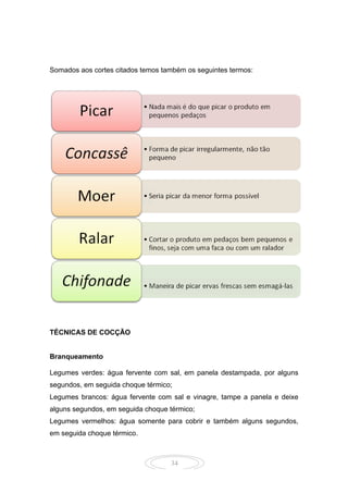 34
Somados aos cortes citados temos também os seguintes termos:
TÉCNICAS DE COCÇÃO
Branqueamento
Legumes verdes: água fervente com sal, em panela destampada, por alguns
segundos, em seguida choque térmico;
Legumes brancos: água fervente com sal e vinagre, tampe a panela e deixe
alguns segundos, em seguida choque térmico;
Legumes vermelhos: água somente para cobrir e também alguns segundos,
em seguida choque térmico.
 