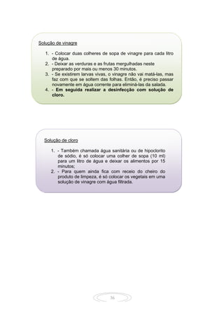 36
Solução de vinagre
1. - Colocar duas colheres de sopa de vinagre para cada litro
de água.
2. - Deixar as verduras e as frutas mergulhadas neste
preparado por mais ou menos 30 minutos.
3. - Se existirem larvas vivas, o vinagre não vai matá-las, mas
faz com que se soltem das folhas. Então, é preciso passar
novamente em água corrente para eliminá-las da salada.
4. - Em seguida realizar a desinfecção com solução de
cloro.
Solução de cloro
1. - Também chamada água sanitária ou de hipoclorito
de sódio, é só colocar uma colher de sopa (10 ml)
para um litro de água e deixar os alimentos por 15
minutos;
2. - Para quem ainda fica com receio do cheiro do
produto de limpeza, é só colocar os vegetais em uma
solução de vinagre com água filtrada.
 