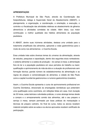 3
APRESENTAÇÃO
A Prefeitura Municipal de São Paulo, através da Coordenação das
Subprefeituras, delega à Supervisão Geral do Abastecimento (ABAST), o
planejamento, a organização, a coordenação, a orientação, a execução, o
controle e a fiscalização das atividades relativas ao abastecimento de gêneros
alimentícios e atividades correlatas da cidade. Além disso, sua maior
contribuição: a melhor qualidade dos hábitos alimentares da população
paulistana.
A ABAST, dentre suas inúmeras atividades, destaca uma unidade para o
tratamento amplificado dos alimentos, aplicando a visão gastronômica para o
modo de como nos alimentamos - o Cozinha Escola.
Essa unidade trata sobre diversos temas do universo da alimentação, através
de estudos, pesquisas e capacitação, dentro dos seguintes eixos norteadores:
o sistema alimentar e a cadeia de produção – do campo à mesa; a alimentação
fora do lar e a população paulistana em seus períodos de trabalho ou lazer;
qualificação e aprimoramento de mão‐de‐obra e a atuação de profissionais sem
formação técnica; grande número de estabelecimentos de alimentação e as
regras de preparo e comercialização de alimentos; a cidade de São Paulo
como a capital mundial da gastronomia e o turismo gastronômico brasileiro.
Assim, o Cozinha Escola apresenta o curso de aprimoramento profissional em
Cozinha Doméstica, direcionado às empregadas domésticas que pretendem
uma qualificação como cozinheira, em refeições feitas em casa. Com duração
de 30 horas, aulas teóricas e atividades práticas, o curso abrange temas desde
a compra e o armazenamento correto dos alimentos, até o seu preparo e
serviço à mesa, sempre permeado por boas práticas de manipulação e
técnicas de preparo culinário. Ao final do curso, todos os alunos recebem
material completo sobre as aulas e os alunos aprovados recebem certificado de
participação.
 