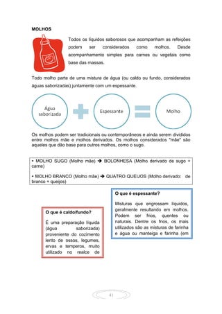 41
MOLHOS
Todos os líquidos saborosos que acompanham as refeições
podem ser considerados como molhos. Desde
acompanhamento simples para carnes ou vegetais como
base das massas.
Todo molho parte de uma mistura de água (ou caldo ou fundo, considerados
águas saborizadas) juntamente com um espessante.
Os molhos podem ser tradicionais ou contemporâneos e ainda serem divididos
entre molhos mãe e molhos derivados. Os molhos considerados "mãe" são
aqueles que dão base para outros molhos, como o sugo.
 MOLHO SUGO (Molho mãe)  BOLONHESA (Molho derivado de sugo +
carne)
 MOLHO BRANCO (Molho mãe)  QUATRO QUEIJOS (Molho derivado: de
branco + queijos)
O que é espessante?
Misturas que engrossam líquidos,
geralmente resultando em molhos.
Podem ser frios, quentes ou
naturais. Dentre os frios, os mais
utilizados são as misturas de farinha
e água ou manteiga e farinha (em
mesma proporção). Dos quentes, o
mais famoso é o roux (mistura
básica entre farinha e manteiga, que
é aquecida até o início da cocção do
amido). Os naturais são variados,
incluindo os purês de frutas, o leite e
o creme de leite fresco, o iogurte e o
sangue.
O que é caldo/fundo?
É uma preparação líquida
(água saborizada)
proveniente do cozimento
lento de ossos, legumes,
ervas e temperos, muito
utilizado no realce de
sabor, base para diversos
molhos e sopas.
 