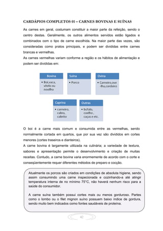42
CARDÁPIOS COMPLETOS 01 – CARNES BOVINAS E SUÍNAS
As carnes em geral, costumam constituir a maior parte da refeição, sendo o
centro destas. Geralmente, os outros alimentos servidos estão ligados e
combinados com o tipo de carne escolhida. Na maior parte das vezes, são
consideradas como pratos principais, e podem ser divididas entre carnes
brancas e vermelhas.
As carnes vermelhas variam conforme a região e os hábitos de alimentação e
podem ser divididas em:
O boi é a carne mais comum e consumida entre as vermelhas, sendo
normalmente cortada em quartos, que por sua vez são divididos em cortes
menores (cortes traseiros e dianteiros).
A carne bovina é largamente utilizada na culinária; a variedade de textura,
sabores e apresentação permite o desenvolvimento e criação de muitas
receitas. Contudo, a carne bovina varia enormemente de acordo com o corte e
conseqüentemente requer diferentes métodos de preparo e cocção.
Atualmente os porcos são criados em condições de absoluta higiene, sendo
assim consumindo uma carne inspecionada e cozinhando-a até atingir
temperatura interna de no mínimo 75°C, não haverá nenhum risco para a
saúde do consumidor.
A carne suína também possui cortes mais ou menos gorduroso. Partes
como o lombo ou o filet mignon suíno possuem baixo índice de gordura,
sendo muito bem indicados como fontes saudáveis de proteína.
 