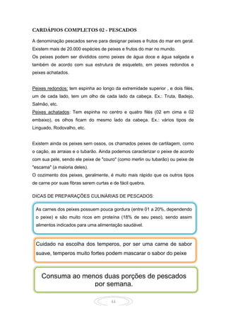 44
CARDÁPIOS COMPLETOS 02 - PESCADOS
A denominação pescados serve para designar peixes e frutos do mar em geral.
Existem mais de 20.000 espécies de peixes e frutos do mar no mundo.
Os peixes podem ser divididos como peixes de água doce e água salgada e
também de acordo com sua estrutura de esqueleto, em peixes redondos e
peixes achatados.
Peixes redondos: tem espinha ao longo da extremidade superior , e dois filés,
um de cada lado, tem um olho de cada lado da cabeça. Ex.: Truta, Badejo,
Salmão, etc.
Peixes achatados: Tem espinha no centro e quatro filés (02 em cima e 02
embaixo), os olhos ficam do mesmo lado da cabeça. Ex.: vários tipos de
Linguado, Rodovalho, etc.
Existem ainda os peixes sem ossos, os chamados peixes de cartilagem, como
o cação, as arraias e o tubarão. Ainda podemos caracterizar o peixe de acordo
com sua pele, sendo ele peixe de "couro" (como merlin ou tubarão) ou peixe de
"escama" (a maioria deles).
O cozimento dos peixes, geralmente, é muito mais rápido que os outros tipos
de carne por suas fibras serem curtas e de fácil quebra.
DICAS DE PREPARAÇÕES CULINÁRIAS DE PESCADOS:
As carnes dos peixes possuem pouca gordura (entre 01 a 20%, dependendo
o peixe) e são muito ricos em proteína (18% de seu peso), sendo assim
alimentos indicados para uma alimentação saudável.
Consuma ao menos duas porções de pescados
por semana.
Cuidado na escolha dos temperos, por ser uma carne de sabor
suave, temperos muito fortes podem mascarar o sabor do peixe
 