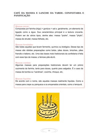 48
CAFÉ DA MANHA E LANCHE DA TARDE- CONFEITARIA E
PANIFICAÇÃO
Massas secas:
Compostas por farinha (trigo) + gordura + sal e, geralmente, um elemento de
ligação como a água. Sua característica principal é a textura crocante.
Podem ser de vários tipos, dentre eles: massa "podre", massa "phylo",
massa de strudel, massa folhada, etc.
Massas levedadas:
São todas aquelas que levam fermento, químico ou biológico. Desse tipo de
massa são obtidas preparações como bolos, pães doces, brioches, pães
francês e italiano, etc. Uma das bases mais tradicionais da confeitaria é feita
com esse tipo de massa, o famoso pão-de-ló.
Massas cozidas:
Algumas massas para preparações tradicionais devem ter um prévio
cozimento da farinha, tanto para doces, quanto para salgados. É o caso da
massa de bomba ou "carolinas", coxinha, nhoque, etc.
Massas líquidas:
De acordo com o nome, são aquelas massas realmente líquidas. Como a
massa para crepe ou panqueca e os empanados orientais, como o tempurá.
 