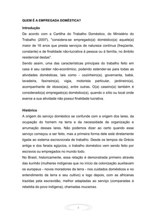 4
QUEM É A EMPREGADA DOMÉSTICA?
Introdução
De acordo com a Cartilha do Trabalho Doméstico, do Ministério do
Trabalho (2007), "considera-se empregado(a) doméstico(a) aquele(a)
maior de 16 anos que presta serviços de natureza contínua (freqüente,
constante) e de finalidade não-lucrativa à pessoa ou à família, no âmbito
residencial destas".
Sendo assim, uma das características principais do trabalho feito em
casa é seu caráter não-econômico, podendo estender-se para todas as
atividades domésticas, tais como - cozinheiro(a), governanta, babá,
lavadeira, faxineiro(a), vigia, motorista particular, jardineiro(a),
acompanhante de idosos(as), entre outras. O(a) caseiro(a) também é
considerado(a) empregado(a) doméstico(a), quando o sítio ou local onde
exerce a sua atividade não possui finalidade lucrativa.
Histórico
A origem do serviço doméstico se confunde com a origem dos lares, da
ocupação do homem na terra e da necessidade de organização e
arrumação desses lares. Não podemos dizer ao certo quando esse
serviço começou a ser feito, mas a primeira forma dele está diretamente
ligada ao sistema escravocrata de trabalho. Desde os tempos da Grécia
antiga e dos faraós egípcios, o trabalho doméstico vem sendo feito por
escravos ou empregados no mundo todo.
No Brasil, historicamente, essa relação é demonstrada primeiro através
das kunhãs (mulheres indígenas que no início da colonização auxiliavam
os europeus - novos moradores da terra - nos cuidados domésticos e no
entendimento da terra e seu cultivo) e logo depois, com as africanas
trazidas pela escravidão, melhor adaptadas ao serviço (comparadas à
rebeldia do povo indígena), chamadas mucamas.
 