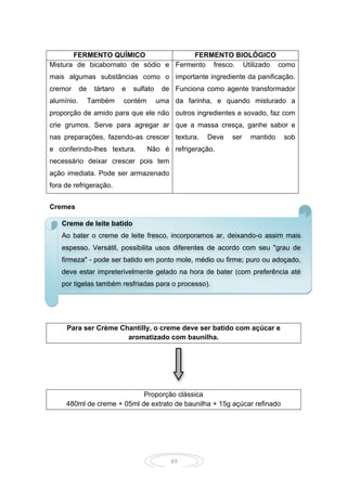 49
FERMENTO QUÍMICO FERMENTO BIOLÓGICO
Mistura de bicabornato de sódio e
mais algumas substâncias como o
cremor de tártaro e sulfato de
alumínio. Também contém uma
proporção de amido para que ele não
crie grumos. Serve para agregar ar
nas preparações, fazendo-as crescer
e conferindo-lhes textura. Não é
necessário deixar crescer pois tem
ação imediata. Pode ser armazenado
fora de refrigeração.
Fermento fresco. Utilizado como
importante ingrediente da panificação.
Funciona como agente transformador
da farinha, e quando misturado a
outros ingredientes e sovado, faz com
que a massa cresça, ganhe sabor e
textura. Deve ser mantido sob
refrigeração.
Cremes
Para ser Crème Chantilly, o creme deve ser batido com açúcar e
aromatizado com baunilha.
Proporção clássica
480ml de creme + 05ml de extrato de baunilha + 15g açúcar refinado
Creme de leite batido
Ao bater o creme de leite fresco, incorporamos ar, deixando-o assim mais
espesso. Versátil, possibilita usos diferentes de acordo com seu "grau de
firmeza" - pode ser batido em ponto mole, médio ou firme; puro ou adoçado,
deve estar impreterivelmente gelado na hora de bater (com preferência até
por tigelas também resfriadas para o processo).
 