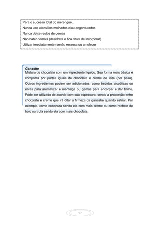 52
Para o sucesso total do merengue...
Nunca use utensílios molhados e/ou engordurados
Nunca deixe restos de gemas
Não bater demais (desidrata e fica difícil de incorporar)
Utilizar imediatamente (senão resseca ou amolecer
Ganashe
Mistura de chocolate com um ingrediente líquido. Sua forma mais básica é
composta por partes iguais de chocolate e creme de leite (por peso).
Outros ingredientes podem ser adicionados, como bebidas alcoólicas ou
ervas para aromatizar e manteiga ou gemas para encorpar e dar brilho.
Pode ser utilizado de acordo com sua espessura, sendo a proporção entre
chocolate e creme que irá ditar a firmeza da ganashe quando esfriar. Por
exemplo, como cobertura sendo ela com mais creme ou como recheio de
bolo ou trufa sendo ela com mais chocolate.
 