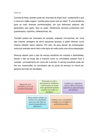 53
FESTAS
Comida de festa, também pode ser chamada de finger food - exatamente o que
o nome em inglês sugere: "comida para comer com as mãos". É uma tendência
para as mais diversas comemorações, em que deliciosos petiscos são
apreciados sem garfo, faca ou prato. Geralmente servidos juntamente com
guardanapos, copinhos, colherezinhas, etc.
Também podem ser chamados de canapés, antipasti, mini-lanches, etc. Uma
das maiores vantagens de servir pequenas iguarias, é poder oferecer numa
mesma refeição vários sabores. Por isso, dá para abusar de combinações,
como por exemplo servir dois a três tipos de molho para uma única preparação.
Deve-se atentar para o tipo do serviço escolhido em eventos e festividades.
Desde o tipo da louça até a maneira como os convidados possam ficar à
vontade - principalmente em como ele é servido. O serviço escolhido pode ser
fixo (ex. mesa-buffet, os convidados vão ao ponto de serviço) ou móvel (ex.
garçons servindo em bandejas).
 