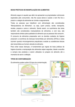 6
BOAS PRÁTICAS DE MANIPULAÇÃO DE ALIMENTOS
Alimento seguro é aquele que além de apresentar as propriedades nutricionais
esperadas pelo consumidor, não lhe causa danos à saúde e nem lhe tira o
prazer e a alegria de alimentar-se correta e seguramente.
Todas as pessoas que trabalham com alimentação são consideradas
“Manipuladores de Alimentos”, ou seja, quem produz, vende, transporta,
recebe, prepara e serve o alimento. Sendo assim, os cozinheiros dos lares
também são considerados manipuladores de alimentos, e com isso, são
responsáveis diretos pela qualidade do alimento que as pessoas irão consumir.
O consumo de alimentos preparados sem os devidos cuidados de higiene
propiciam a ocorrência de doenças transmitidas por alimentos (DTAs) e estas
ocorrem quando microorganismos prejudiciais à saúde ou substâncias tóxicas
são transmitidos ao homem através do alimento.
Para evitar essas doenças, é fundamental que regras de boas práticas de
higiene durante a manipulação dos alimentos sejam seguidas, desde a escolha
e compra dos produtos a serem utilizados no preparo do alimento até o
momento de servir a refeição.
TIPOS DE CONTAMINAÇÃO
Os alimentos podem sofrer 03 tipos de contaminação:
QUÍMICA
BIOLÓGICA
FÍSICA
 
