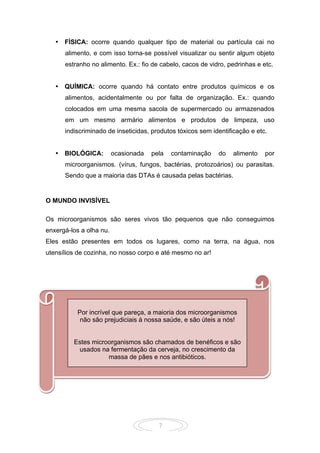 7
• FÍSICA: ocorre quando qualquer tipo de material ou partícula cai no
alimento, e com isso torna-se possível visualizar ou sentir algum objeto
estranho no alimento. Ex.: fio de cabelo, cacos de vidro, pedrinhas e etc.
• QUÍMICA: ocorre quando há contato entre produtos químicos e os
alimentos, acidentalmente ou por falta de organização. Ex.: quando
colocados em uma mesma sacola de supermercado ou armazenados
em um mesmo armário alimentos e produtos de limpeza, uso
indiscriminado de inseticidas, produtos tóxicos sem identificação e etc.
• BIOLÓGICA: ocasionada pela contaminação do alimento por
microorganismos. (vírus, fungos, bactérias, protozoários) ou parasitas.
Sendo que a maioria das DTAs é causada pelas bactérias.
O MUNDO INVISÍVEL
Os microorganismos são seres vivos tão pequenos que não conseguimos
enxergá-los a olha nu.
Eles estão presentes em todos os lugares, como na terra, na água, nos
utensílios de cozinha, no nosso corpo e até mesmo no ar!
Por incrível que pareça, a maioria dos microorganismos
não são prejudiciais à nossa saúde, e são úteis a nós!
Estes microorganismos são chamados de benéficos e são
usados na fermentação da cerveja, no crescimento da
massa de pães e nos antibióticos.
 