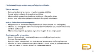 Principais padrões de conduta para profissionais certificados
Ética de mercado:
• Conhecer e observar as normas e regulamentos da ANBIMA;
• Recusar a intermediação de investimentos ilícitos;
• Não contribuir para a disseminação de notícias ou informações falsas;
• Manter sigilo sobre informações confidenciais de clientes e empresas.
Relação com a instituição empregadora:
• Não participar de atividades independentes que compitam com seu empregador;
• Informar seu empregador sobre “ownership” de investimentos que possam influenciara
atividade profissional;
• Não manifestar opinião que possa degradar a imagem de seu empregador.
Conduta de auxílio aoinvestidor:
• Manter independência e objetividade na recomendação de investimentos;
• Distinguir fato de opinião;
• Agir com ética e transparência em situações que possam gerar conflito deinteresse;
• Informar ao cliente sobre remuneração ou benefício sobre indicação de investimentos;
• Orientar o cliente na tomada de decisão sobre investimentos.
11
 