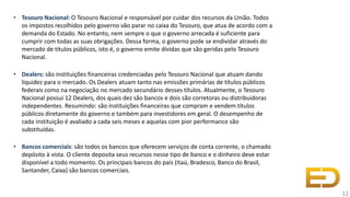 • Tesouro Nacional: O Tesouro Nacional e responsável por cuidar dos recursos da União. Todos
os impostos recolhidos pelo governo vão parar no caixa do Tesouro, que atua de acordo com a
demanda do Estado. No entanto, nem sempre o que o governo arrecada é suficiente para
cumprir com todas as suas obrigações. Dessa forma, o governo pode se endividar através do
mercado de títulos públicos, isto é, o governo emite dívidas que são geridas pelo Tesouro
Nacional.
• Dealers: são instituições financeiras credenciadas pelo Tesouro Nacional que atuam dando
liquidez para o mercado. Os Dealers atuam tanto nas emissões primárias de títulos públicos
federais como na negociação no mercado secundário desses títulos. Atualmente, o Tesouro
Nacional possui 12 Dealers, dos quais dez são bancos e dois são corretoras ou distribuidoras
independentes. Resumindo: são instituições financeiras que compram e vendem títulos
públicos diretamente do governo e também para investidores em geral. O desempenho de
cada instituição é avaliado a cada seis meses e aquelas com pior performance são
substituídas.
• Bancos comerciais: são todos os bancos que oferecem serviços de conta corrente, o chamado
depósito à vista. O cliente deposita seus recursos nesse tipo de banco e o dinheiro deve estar
disponível a todo momento. Os principais bancos do país (Itaú, Bradesco, Banco do Brasil,
Santander, Caixa) são bancos comerciais.
12
 
