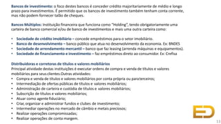 Bancos de investimento: o foco destes bancos é conceder crédito majoritariamente de médio e longo
prazo para investimentos. É permitido que os bancos de investimento também tenham conta corrente,
mas não podem fornecer talão de cheques.
Bancos Múltiplos: Instituição financeira que funciona como “Holding”, tendo obrigatoriamente uma
carteira de banco comercial e/ou de banco de investimentos e mais uma outra carteira como:
• Sociedade de crédito imobiliário – concede empréstimos para o setor imobiliário.
• Banco de desenvolvimento – banco público que atua no desenvolvimento da economia. Ex: BNDES
• Sociedade de arrendamento mercantil – banco que faz leasing (arrenda máquinas e equipamentos).
• Sociedade de financiamento e investimento – faz empréstimos direto ao consumidor. Ex: Crefisa
Distribuidoras e corretoras de títulos e valores mobiliários
Principal atividade destas instituições é executar ordens de compra e venda de títulos e valores
mobiliários para seusclientes.Outras atividades:
• Compra e venda de títulos e valores mobiliários por conta própria ou paraterceiros;
• Intermediação de ofertas públicas de títulos e valores mobiliários;
• Administração de carteira e custódia de títulos e valores mobiliários;
• Subscrição de títulos e valores mobiliários;
• Atuar como agente fiduciário;
• Criar, organizar e administrar fundos e clubes de investimento;
• Intermediar operações no mercado de câmbio e metais preciosos;
• Realizar operações compromissadas;
• Realizar operações de conta margem.
13
 