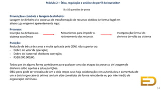 Processo:
Inserção do dinheiro no
sistema econômico
Punição:
Reclusão de três a dez anos e multa aplicada pelo COAF, não superior ao:
- Dobro do valor da operação;
- Dobro do lucro real obtido na operação;
- R$20.000.000,00.
Todos que de alguma forma contribuem para qualquer uma das etapas do processo de lavagem de
dinheiro estão sujeitos a estas punições.
OBS: pena pode ser reduzida de um a dois terços caso haja colaboração com autoridades e aumentada de
um a dois terços caso os crimes tenham sido cometidos de forma reincidente ou por intermédio de
organização criminosa.
Módulo 2 – Ética, regulação e análise do perfil do investidor
8 a 10 questões de prova
Prevenção e combate a lavagem dedinheiro:
Lavagem de dinheiro é o processo de transformação de recursos obtidos de forma ilegal em
ativos cuja origem é aparentemente legal.
14
Mecanismos para impedir o
rastreamento dos recursos
Incorporação formal do
dinheiro de volta ao sistema
 