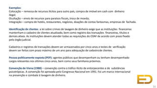 Exemplos:
Colocação – remessa de recursos ilícitos para outro país, compra de imóvel em cash com dinheiro
ilegal;
Ocultação – envio de recursos para paraísos fiscais, troca de moeda;
Integração – compra de hotéis, restaurantes, negócios, doações de contas fantasmas, empresas de fachada.
Identificação de clientes: a lei sobre crimes de lavagem de dinheiro exige que as instituições financeiras
mantenham o cadastro de clientes atualizado, bem como registro das transações financeiras, títulos e
demais ativos. As instituições devem atender todas as requisições do COAF de acordo com prazo fixado
pelo órgão judicial.
Cadastros e registros de transações devem ser armazenados por cinco anos e testes de verificação
devem ser feitos com prazo máximo de um ano para adequação de cadastrode clientes.
Pessoa politicamente exposta (PEP): agentes públicos que desempenham ou tenham desempenhado
cargos relevantes nos últimos cinco anos, bem como seus familiarespróximos.
Convenção de Viena (1988) – convenção contra o tráfico ilícito de entorpecentes e de substâncias
psicotrópicas. A convenção foi aprovada pelo Congresso Nacional em 1991. Foi um marco internacional
na prevenção e combate à lavagem de dinheiro.
16
 