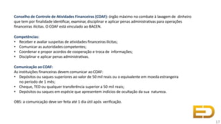 Conselho de Controle de Atividades Financeiras (COAF): órgão máximo no combate à lavagem de dinheiro
que tem por finalidade identificar, examinar, disciplinar e aplicar penas administrativas para operações
financeiras ilícitas. O COAF está vinculado ao BACEN.
Competências:
• Receber e avaliar suspeitas de atividades financeirasilícitas;
• Comunicar as autoridadescompetentes;
• Coordenar e propor acordos de cooperação e troca de informações;
• Disciplinar e aplicar penas administrativas.
Comunicação aoCOAF:
As instituições financeiras devem comunicar ao COAF:
• Depósitos ou saques superiores ao valor de 50 mil reais ou o equivalente em moeda estrangeira
no período de 1 mês;
• Cheque, TED ou qualquer transferência superior a 50 mil reais;
• Depósitos ou saques em espécie que apresentem indícios de ocultação da sua natureza.
OBS: a comunicação deve ser feita até 1 dia útil após verificação.
17
 