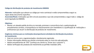 Código de distribuição de produtos de investimento ANBIMA
Aderente: instituições que aderem ao código por meio contratual e estão comprometidasa seguir as
regras deste documento específico.
Associada/filiada: instituições que têm vínculo associativo e que são comprometidas a seguir todo o código de
autorregulação da ANBIMA.
Objetivos:
• Manter um elevado padrão de ética no mercado, promover a concorrência leal, a padronização de
procedimentos corretos, a transparência no relacionamento com investidores e a qualificação de instituições e
profissionais que atuam na distribuição de produtos de investimento.
Exigências mínimas para as instituições desempenharem atividade de distribuição de produtos
de investimento
• Estar em norma com a regulamentação e devidamente registrada;
• Prestar informações efetivas aos clientes orientando sobre os riscos de cada aplicação;
• Adotar procedimentos de “KYC” (conheça seu cliente ou “know your customer”);
• Adotar verificação dos produtos de investimento ao perfildo investidor (API).
18
 