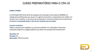 SOBRE A PROVA
A certificação CPA-10 faz parte do programa de educação continuada da ANBIMA e é
voltada para profissionais que atuam em agências bancárias e cooperativas de crédito, em
contato com o público, no processo de prospecção e venda de produtos de investimento.
O exame é computadorizado e não há pré-requisito parainscrição.
A quem se destina:
Todasas pessoas que trabalham ou queiram trabalhar em instituições financeiras,
autarquias federais ou órgãos públicos que lidem com produtos de investimento.
Questões: 50
Duração: 2h
Aprovação: 70% de acertos
CURSO PREPARATÓRIO PARA O CPA-10
2
 