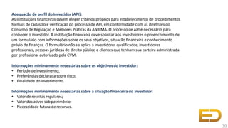 Adequação de perfil do investidor (API):
As instituições financeiras devem eleger critérios próprios para estabelecimento de procedimentos
formais de cadastro e verificação do processo de API, em conformidade com as diretrizes do
Conselho de Regulação e Melhores Práticas da ANBIMA. O processo de API é necessário para
conhecer o investidor. A instituição financeira deve solicitar aos investidores o preenchimento de
um formulário com informações sobre os seus objetivos, situação financeira e conhecimento
prévio de finanças. O formulário não se aplica a investidores qualificados, investidores
profissionais, pessoas jurídicas de direito público e clientes que tenham sua carteira administrada
por profissional autorizado pela CVM.
Informações minimamente necessárias sobre os objetivos do investidor:
• Período de investimento;
• Preferências declarada sobre risco;
• Finalidade do investimento.
Informações minimamente necessárias sobre a situação financeira do investidor:
• Valor de receitas regulares;
• Valor dos ativos sob patrimônio;
• Necessidade futura de recursos.
20
 