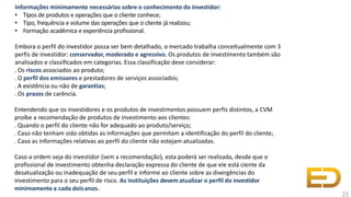 Informações minimamente necessárias sobre o conhecimento do investidor:
• Tipos de produtos e operações que o cliente conhece;
• Tipo, frequência e volume das operações que o cliente já realizou;
• Formação acadêmica e experiência profissional.
Embora o perfil do investidor possa ser bem detalhado, o mercado trabalha conceitualmente com 3
perfis de investidor: conservador, moderado e agressivo. Os produtos de investimento também são
analisados e classificados em categorias. Essa classificação deve considerar:
. Os riscos associados ao produto;
. O perfil dos emissores e prestadores de serviços associados;
. A existência ou não de garantias;
. Os prazos de carência.
Entendendo que os investidores e os produtos de investimentos possuem perfis distintos, a CVM
proíbe a recomendação de produtos de investimento aos clientes:
. Quando o perfil do cliente não for adequado ao produto/serviço;
. Caso não tenham sido obtidas as informações que permitam a identificação do perfil do cliente;
. Caso as informações relativas ao perfil do cliente não estejam atualizadas.
Caso a ordem seja do investidor (sem a recomendação), esta poderá ser realizada, desde que o
profissional de investimento obtenha declaração expressa do cliente de que ele está ciente da
desatualização ou inadequação de seu perfil e informe ao cliente sobre as divergências do
investimento para o seu perfil de risco. As instituições devematualizar o perfil do investidor
minimamente a cada doisanos.
21
 