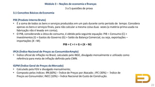 • Calculado pela FGV e divulgado mensalmente;
• Composto pelos índices: IPA(60%) – Índice de Preços por Atacado ; IPC (30%) – Índice de
Preços ao Consumidor; INCC (10%) – Índice Nacional de Custo de Construção.
Módulo 3 – Noções de economia e finanças
3 a 5 questões de prova
3.1 Conceitos Básicos deEconomia
PIB (Produto InternoBruto)
• É a soma de todos os bens e serviços produzidos em um país durante certo período de tempo. Considera
apenas os bens e serviços finais, para não calcular a mesma coisa duas vezes (a matéria-prima usada na
fabricação não é levada em conta);
• O PIB, considerando a ótica do consumo, é obtido pela seguinte equação: PIB = Consumo (C) +
Investimentos (I) + Gastos do Governo (G) + Saldo da Balança Comercial, ou seja, exportações –
importações (X –M).
PIB = C + I + G + (X – M)
IPCA (Índice Nacional de Preços ao ConsumidorAmplo)
• Índice oficial de inflação no Brasil, calculado pelo IBGE, divulgado mensalmente e utilizado como
referência para meta de inflação definida pelo CMN.
IGPM (Índice Geral de Preços doMercado)
22
 