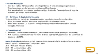 Selic Meta X SelicOver
• Selic Over é a taxa diária que reflete a média ponderada de juros cobrada por operações de
financiamento por um dia lastreadas em títulos públicos federais;
• Selic Meta é definida pelo Copom, com base na Meta de Inflação. É a principal taxa de juros da
economia que norteia todas as demais;
CDI – Certificado de Depósito Interfinanceiro
Títulos emitidos por instituições financeiras que tem como lastro operaçõesinterbancárias:
• A função do CDI é transferir recursos de uma instituição financeira paraoutra;
• A taxa média diária do CDI é utilizada como parâmetro para avaliar rentabilidade de fundos e
aplicações financeiras.
TR (Taxa Referencial)
• Representa a TaxaBásica Financeira (TBF), deduzida de um redutor (R) e divulgada pelo BACEN;
• A TR é utilizada para remuneração dos títulos da dívida agrária (TDA), dos recursos das cadernetas de
poupança e do FGTS.
Metas de inflação - Anualmente, o CMN estabelece uma meta de inflação ao Banco Central. O Bacen
executa a política monetária para cumprir essa meta.
2018 = 4,5% com intervalo de 1,5%;
2019 = 4% com intervalo de 1,5%;
2020 = 4% com intervalo de 1,5%;
23
 