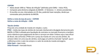 COPOM
• Adota desde 1999 as “Metas de Inflação” (definidas pelo CMN) – índice IPCA;
• Composto pela diretoria colegiada do BACEN – (7 diretores + 1 diretor presidente);
• 8 reuniões ao ano, intervaladas em 45 dias, podendo haver exceções, desde que
convocadas pelo presidente do BACEN.
Define a meta da taxa de juros – COPOM
Define a meta de inflação – CMN
Taxade câmbio
Preço de uma unidade de moeda em relação a outra.
PTAX – média das taxas de câmbio do mercado interbancário divulgada diariamente pelo
BACEN. A PTAX é utilizada para liquidação de contratos no mercado financeiro e também
como referência para pagamento de bens e serviços em dólar. Embora seja a taxa oficial
do Brasil, não confunda a PTAX com o preço da moeda em uma casa de câmbio. Ao
comprar dólar em uma casa de câmbio, você paga um prêmio chamado “spread”, que é
a diferença entre o valor da compra e o valor da venda da moeda estrangeira.
Dólar Spot – taxa à vista
Dólar forward – mercado futuro
24
 