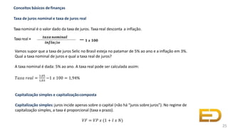 Taxareal = 𝒕𝒂𝒙𝒂𝒏𝒐𝒎𝒊𝒏𝒂𝒍
𝒊𝒏𝒇𝒍𝒂çã𝒐
−𝟏 𝒙 𝟏𝟎𝟎
Conceitos básicos definanças
Taxa de juros nominal e taxa de juros real
Taxanominal é o valor dado da taxa de juros. Taxa real desconta a inflação.
25
Vamos supor que a taxa de juros Selic no Brasil esteja no patamar de 5% ao ano e a inflação em 3%.
Qual a taxa nominal de juros e qual a taxa real de juros?
A taxa nominal é dada: 5% ao ano. A taxa real pode ser calculada assim:
𝑇𝑎𝑥𝑎 𝑟𝑒𝑎𝑙 =
1,05
1,03
−1 𝑥 100 = 1,94%
Capitalização simples e capitalizaçãocomposta
Capitalização simples: juros incide apenas sobre o capital (não há “juros sobre juros”). No regime de
capitalização simples, a taxa é proporcional (taxa x prazo).
𝑉𝐹 = 𝑉𝑃 𝑥 (1 + 𝐼 𝑥 𝑁)
 
