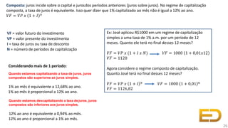 VF = valor futuro do investimento
VP = valor presente do investimento
I = taxa de juros ou taxa de desconto
N = número de períodos de capitalização
Quando estamos descapitalizando a taxa de juros, juros
compostos são inferiores aos juros simples.
12% ao ano é equivalente a 0,94% ao mês.
12% ao ano é proporcional a 1% ao mês.
Quando estamos capitalizando a taxa de juros, juros
compostos são superiores ao juros simples.
1% ao mês é equivalente a 12,68% ao ano.
1% ao mês é proporcional a 12% ao ano.
Composta: juros incide sobre o capital e jurosdos períodos anteriores (juros sobre juros). No regime de capitalização
composta, a taxa de juros é equivalente. Isso quer dizer que 1% capitalizado ao mês não é igual a 12% ao ano.
𝑉𝐹 = 𝑉𝑃 𝑥 1 + 𝐼 𝑁
26
Considerando mais de 1 período:
Ex: José aplicou R$1000 em um regime de capitalização
simples a uma taxa de 1% a.m. por um período de 12
meses. Quanto ele terá no final desses 12 meses?
𝑉𝐹 = 𝑉𝑃 𝑥 (1 + 𝐼 𝑥 𝑁) 𝑉𝐹 = 1000 1 + 0,01𝑥12
𝑉𝐹 = 1120
Agora considere o regime composto de capitalização.
Quanto José terá no final desses 12 meses?
𝑉𝐹 = 𝑉𝑃 𝑥 1 + 𝐼 𝑁 𝑉𝐹 = 1000 1 + 0,01 N
𝑉𝐹 = 1126,82
 