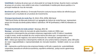 Volatilidade: mudança de preço que um ativo pode ter ao longo do tempo. Quanto maior a variação
de preço em um ativo, mais volátil é este ativo. A volatilidade é medida pelo desvio padrão e é a
principal medida de risco de mercado.
Benchmark: significa referência. O mercado financeiro costuma buscas índices de referência para
comparar com o resultado de um produto de investimento.
Principais benchmarks de renda fixa: DI, SELIC, IPCA, IGPM, IMA Geral
*IMA Geral (Índice de Mercado Anbima) é um agregado de índices de renda fixa que representam
preços de mercado da dívida pública federal. Subíndices: IRF-M (prefixados) e IMA-B (indexados ao
IPCA).
Principais benchmarks de renda variável - Ibovespa, IBrX, ISE
Ibovespa – principal índice do mercado de ações brasileiro, criado em 1968 e que
acompanha o desempenho das principais empresass negociadas na B3. O índice é reavaliado
a cada 4 meses, sendo resultado de uma carteira teórica de ativos que correspondem a cerca
de 80% do volume de negócios e do volume financeiro do mercado de capitais no Brasil.
IBrX – índice que representa o desempenho médio de uma carteira teórica composta pelas 100 ações
de maior negociabilidade e representatividade do mercado brasileiro Também existe na sua versão
IBrX50.
ISE – representa a performance das empresas listadas na B3 sob o aspecto da sustentabilidade
corporativa, baseada em eficiência econômica, equilíbrio ambiental, justiça social e governança
corporativa.
27
 