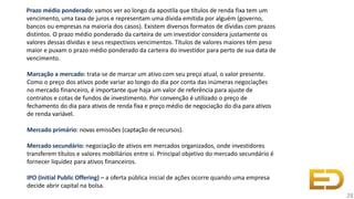 Prazo médio ponderado: vamos ver ao longo da apostila que títulos de renda fixa tem um
vencimento, uma taxa de juros e representam uma dívida emitida por alguém (governo,
bancos ou empresas na maioria dos casos). Existem diversos formatos de dívidas com prazos
distintos. O prazo médio ponderado da carteira de um investidor considera justamente os
valores dessas dívidas e seus respectivos vencimentos. Títulos de valores maiores têm peso
maior e puxam o prazo médio ponderado da carteira do investidor para perto de sua data de
vencimento.
Marcação a mercado: trata-se de marcar um ativo com seu preço atual, o valor presente.
Como o preço dos ativos pode variar ao longo do dia por conta das inúmeras negociações
no mercado financeiro, é importante que haja um valor de referência para ajuste de
contratos e cotas de fundos de investimento. Por convenção é utilizado o preço de
fechamento do dia para ativos de renda fixa e preço médio de negociação do dia para ativos
de renda variável.
Mercado primário: novas emissões (captação derecursos).
Mercado secundário: negociação de ativos em mercados organizados, onde investidores
transferem títulos e valores mobiliários entre si. Principal objetivo do mercado secundário é
fornecer liquidez para ativos financeiros.
IPO (Initial Public Offering) – a oferta pública inicial de ações ocorre quando uma empresa
decide abrir capital na bolsa.
28
 