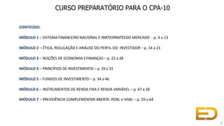 CONTEÚDO:
MÓDULO 1 – SISTEMA FINANCEIRO NACIONAL E PARTICIPANTESDO MERCADO - p. 4 a 13
MÓDULO 2 – ÉTICA, REGULAÇÃO E ANÁLISE DO PERFIL DO INVESTIDOR – p. 14 a 21
MÓDULO 3 – NOÇÕES DE ECONOMIA EFINANÇAS – p. 22 a 28
MÓDULO 4 – PRINCÍPIOS DE INVESTIMENTO – p. 29 a 33
MÓDULO 5 – FUNDOS DE INVESTIMENTO – p. 34 a 46
MÓDULO 6 – INSTRUMENTOS DE RENDA FIXA E RENDA VARIÁVEL – p. 47 a 58
MÓDULO 7 – PREVIDÊNCIA COMPLEMENTAR ABERTA: PGBL e VGBL – p. 59 a 64
3
CURSO PREPARATÓRIO PARA O CPA-10
 