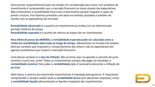 Outro ponto importantíssimo para ser levado em consideração para atuar com produtos de
investimento é compreender que o mercado financeiro se move através das expectativas.
Não conhecemos a rentabilidade futura dos investimentos porque ninguém é capaz de
prever o futuro, mas fazemos previsões com base em eventos passados e também de
acordo com as expectativas do mercado.
Rentabilidade observada é o quanto um investimento já rendeu em um determinado
período histórico de tempo.
Rentabilidade esperada é o quanto de retorno se espera de um investimento.
Para efeito de prova da ANBIMA, a rentabilidade esperada pode ser calculada como a
média da rentabilidade observada ao longo do tempo. Obviamente no mundo real existem
diversas variáveis que impactam o comportamento dos ativos e são as expectativas dos
agentes econômicos que movem o mercado financeiro.
Uma dessas variáveis é a taxa de inflação. Nós já vimos aqui na apostila o conceito de juros
nominal e juros real, certo? Todos os investimentos sempre vão pagar ao investidor a
rentabilidade nominal. Para saber a rentabilidade real, é necessário descontar a inflação do
período.
Além disso, o retorno da maioria dos investimentos é tributado pelo governo. É importante
compreender e sempre avaliar tanto a rentabilidade bruta (sem descontar impostos), como
a rentabilidade líquida (descontando os devidos impostos) dos investimentos.
30
 