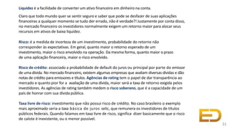 Liquidez é a facilidade de converter um ativo financeiro em dinheiro na conta.
Claro que todo mundo quer se sentir seguro e saber que pode se desfazer de suas aplicações
financeiras a qualquer momento se tudo der errado, não é verdade?! Justamente por conta disso,
no mercado financeiro os investidores normalmente exigem um retorno maior para alocar seus
recursos em ativos de baixa liquidez.
Risco: é a medida de incerteza de um investimento, probabilidade do retorno não
corresponder às expectativas. Em geral, quanto maior o retorno esperado de um
investimento, maior o risco envolvido na operação. Da mesma forma, quanto maior o prazo
de uma aplicação financeira, maior o risco envolvido.
Risco de crédito: associado a probabilidade de default do juros ou principal por parte do emissor
de uma dívida. No mercado financeiro, existem algumas empresas que avaliam diversas dívidas e dão
notas de crédito para emissores e títulos. Agências de rating tem o papel de dar transparência ao
mercado e quanto pior for a avaliação de uma dívida, maior será a taxa de retorno exigida pelos
investidores. As agências de rating também medem o risco soberano, que é a capacidade de um
país de honrar com sua dívida pública.
Taxa livre de risco: investimento que não possui risco de crédito. No caso brasileiro o exemplo
mais aproximado seria a taxa básica de juros selic, que remunera os investidores de títulos
públicos federais. Quando falamos em taxa livre de risco, significa dizer basicamente que o risco
de calote é inexistente, ou o menor possível.
31
 